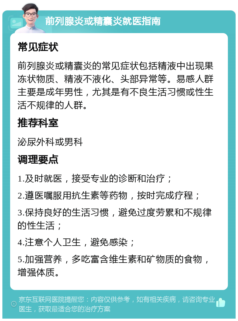 前列腺炎或精囊炎就医指南 常见症状 前列腺炎或精囊炎的常见症状包括精液中出现果冻状物质、精液不液化、头部异常等。易感人群主要是成年男性，尤其是有不良生活习惯或性生活不规律的人群。 推荐科室 泌尿外科或男科 调理要点 1.及时就医，接受专业的诊断和治疗； 2.遵医嘱服用抗生素等药物，按时完成疗程； 3.保持良好的生活习惯，避免过度劳累和不规律的性生活； 4.注意个人卫生，避免感染； 5.加强营养，多吃富含维生素和矿物质的食物，增强体质。