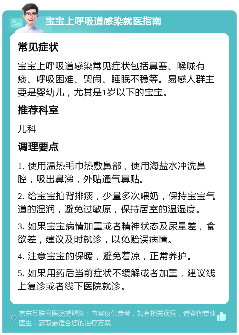 宝宝上呼吸道感染就医指南 常见症状 宝宝上呼吸道感染常见症状包括鼻塞、喉咙有痰、呼吸困难、哭闹、睡眠不稳等。易感人群主要是婴幼儿，尤其是1岁以下的宝宝。 推荐科室 儿科 调理要点 1. 使用温热毛巾热敷鼻部，使用海盐水冲洗鼻腔，吸出鼻涕，外贴通气鼻贴。 2. 给宝宝拍背排痰，少量多次喂奶，保持宝宝气道的湿润，避免过敏原，保持居室的温湿度。 3. 如果宝宝病情加重或者精神状态及尿量差，食欲差，建议及时就诊，以免贻误病情。 4. 注意宝宝的保暖，避免着凉，正常养护。 5. 如果用药后当前症状不缓解或者加重，建议线上复诊或者线下医院就诊。