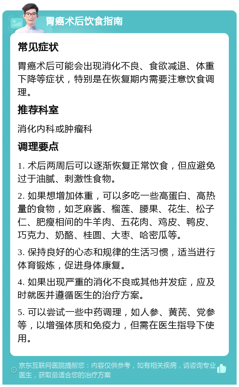 胃癌术后饮食指南 常见症状 胃癌术后可能会出现消化不良、食欲减退、体重下降等症状，特别是在恢复期内需要注意饮食调理。 推荐科室 消化内科或肿瘤科 调理要点 1. 术后两周后可以逐渐恢复正常饮食，但应避免过于油腻、刺激性食物。 2. 如果想增加体重，可以多吃一些高蛋白、高热量的食物，如芝麻酱、榴莲、腰果、花生、松子仁、肥瘦相间的牛羊肉、五花肉、鸡皮、鸭皮、巧克力、奶酪、桂圆、大枣、哈密瓜等。 3. 保持良好的心态和规律的生活习惯，适当进行体育锻炼，促进身体康复。 4. 如果出现严重的消化不良或其他并发症，应及时就医并遵循医生的治疗方案。 5. 可以尝试一些中药调理，如人参、黄芪、党参等，以增强体质和免疫力，但需在医生指导下使用。