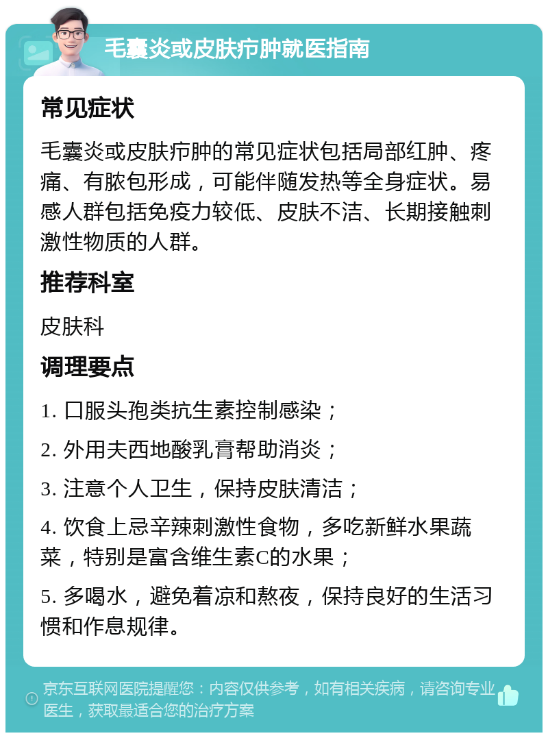 毛囊炎或皮肤疖肿就医指南 常见症状 毛囊炎或皮肤疖肿的常见症状包括局部红肿、疼痛、有脓包形成，可能伴随发热等全身症状。易感人群包括免疫力较低、皮肤不洁、长期接触刺激性物质的人群。 推荐科室 皮肤科 调理要点 1. 口服头孢类抗生素控制感染； 2. 外用夫西地酸乳膏帮助消炎； 3. 注意个人卫生，保持皮肤清洁； 4. 饮食上忌辛辣刺激性食物，多吃新鲜水果蔬菜，特别是富含维生素C的水果； 5. 多喝水，避免着凉和熬夜，保持良好的生活习惯和作息规律。