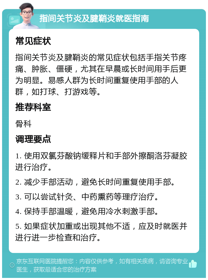 指间关节炎及腱鞘炎就医指南 常见症状 指间关节炎及腱鞘炎的常见症状包括手指关节疼痛、肿胀、僵硬，尤其在早晨或长时间用手后更为明显。易感人群为长时间重复使用手部的人群，如打球、打游戏等。 推荐科室 骨科 调理要点 1. 使用双氯芬酸钠缓释片和手部外擦酮洛芬凝胶进行治疗。 2. 减少手部活动，避免长时间重复使用手部。 3. 可以尝试针灸、中药熏药等理疗治疗。 4. 保持手部温暖，避免用冷水刺激手部。 5. 如果症状加重或出现其他不适，应及时就医并进行进一步检查和治疗。