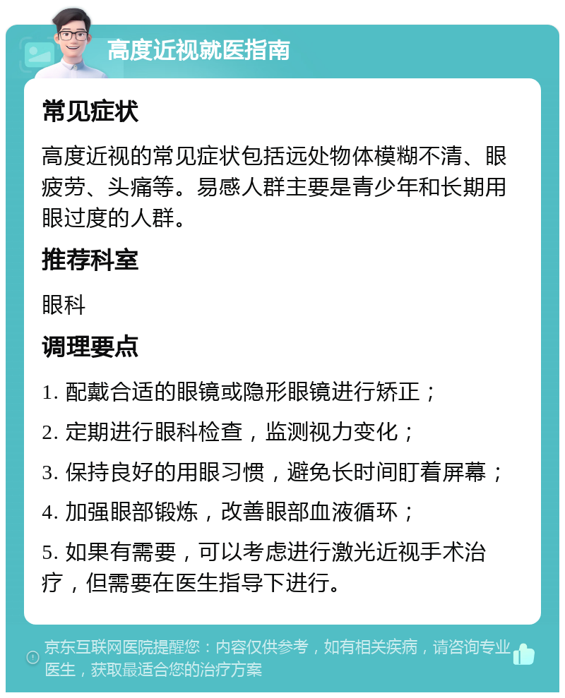 高度近视就医指南 常见症状 高度近视的常见症状包括远处物体模糊不清、眼疲劳、头痛等。易感人群主要是青少年和长期用眼过度的人群。 推荐科室 眼科 调理要点 1. 配戴合适的眼镜或隐形眼镜进行矫正； 2. 定期进行眼科检查，监测视力变化； 3. 保持良好的用眼习惯，避免长时间盯着屏幕； 4. 加强眼部锻炼，改善眼部血液循环； 5. 如果有需要，可以考虑进行激光近视手术治疗，但需要在医生指导下进行。