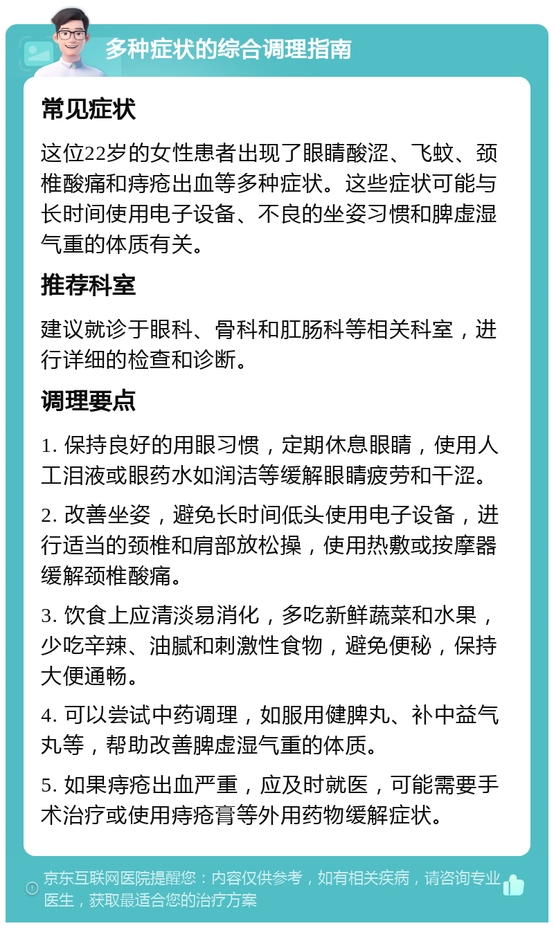 多种症状的综合调理指南 常见症状 这位22岁的女性患者出现了眼睛酸涩、飞蚊、颈椎酸痛和痔疮出血等多种症状。这些症状可能与长时间使用电子设备、不良的坐姿习惯和脾虚湿气重的体质有关。 推荐科室 建议就诊于眼科、骨科和肛肠科等相关科室，进行详细的检查和诊断。 调理要点 1. 保持良好的用眼习惯，定期休息眼睛，使用人工泪液或眼药水如润洁等缓解眼睛疲劳和干涩。 2. 改善坐姿，避免长时间低头使用电子设备，进行适当的颈椎和肩部放松操，使用热敷或按摩器缓解颈椎酸痛。 3. 饮食上应清淡易消化，多吃新鲜蔬菜和水果，少吃辛辣、油腻和刺激性食物，避免便秘，保持大便通畅。 4. 可以尝试中药调理，如服用健脾丸、补中益气丸等，帮助改善脾虚湿气重的体质。 5. 如果痔疮出血严重，应及时就医，可能需要手术治疗或使用痔疮膏等外用药物缓解症状。