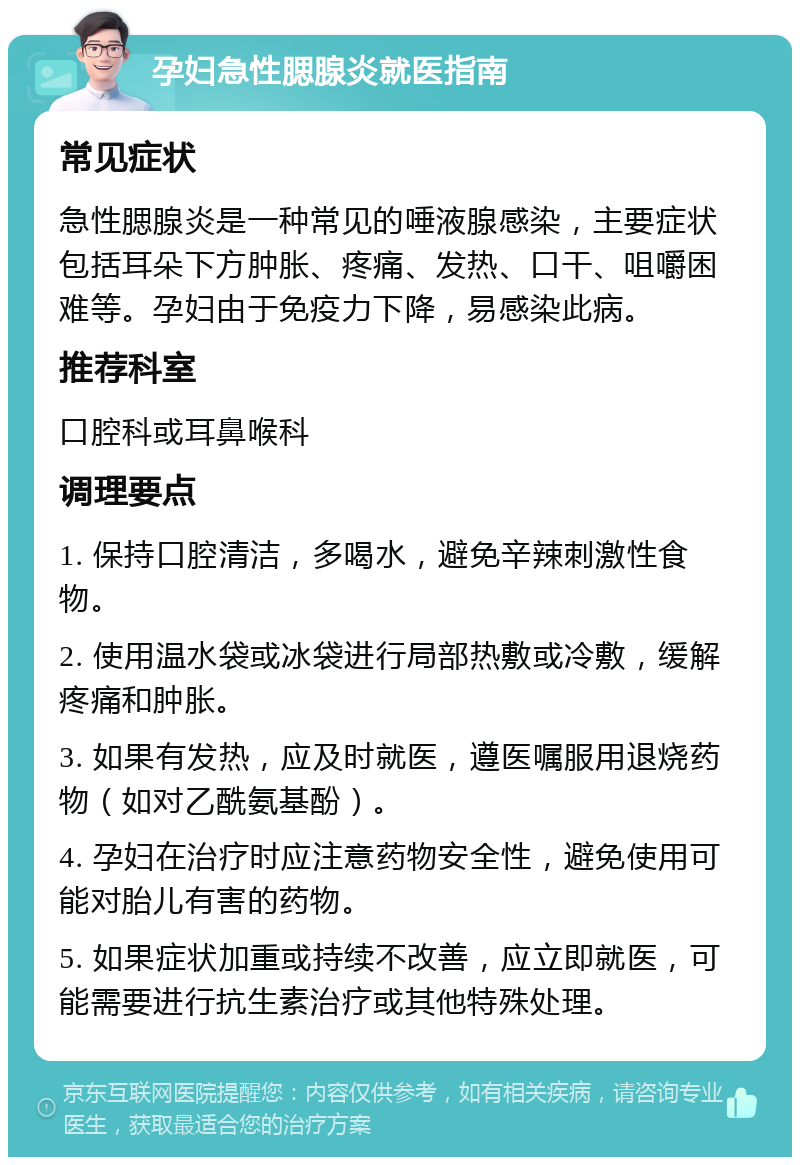 孕妇急性腮腺炎就医指南 常见症状 急性腮腺炎是一种常见的唾液腺感染，主要症状包括耳朵下方肿胀、疼痛、发热、口干、咀嚼困难等。孕妇由于免疫力下降，易感染此病。 推荐科室 口腔科或耳鼻喉科 调理要点 1. 保持口腔清洁，多喝水，避免辛辣刺激性食物。 2. 使用温水袋或冰袋进行局部热敷或冷敷，缓解疼痛和肿胀。 3. 如果有发热，应及时就医，遵医嘱服用退烧药物（如对乙酰氨基酚）。 4. 孕妇在治疗时应注意药物安全性，避免使用可能对胎儿有害的药物。 5. 如果症状加重或持续不改善，应立即就医，可能需要进行抗生素治疗或其他特殊处理。