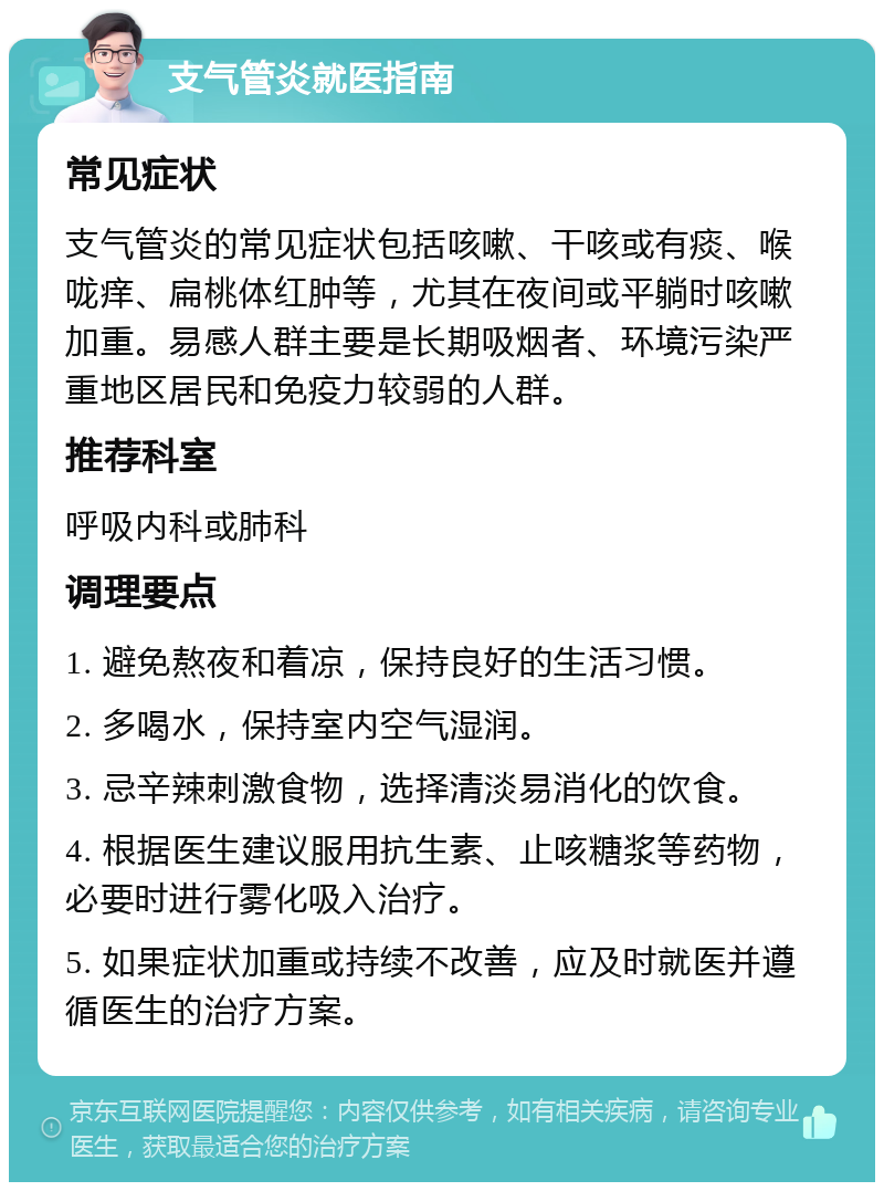 支气管炎就医指南 常见症状 支气管炎的常见症状包括咳嗽、干咳或有痰、喉咙痒、扁桃体红肿等，尤其在夜间或平躺时咳嗽加重。易感人群主要是长期吸烟者、环境污染严重地区居民和免疫力较弱的人群。 推荐科室 呼吸内科或肺科 调理要点 1. 避免熬夜和着凉，保持良好的生活习惯。 2. 多喝水，保持室内空气湿润。 3. 忌辛辣刺激食物，选择清淡易消化的饮食。 4. 根据医生建议服用抗生素、止咳糖浆等药物，必要时进行雾化吸入治疗。 5. 如果症状加重或持续不改善，应及时就医并遵循医生的治疗方案。