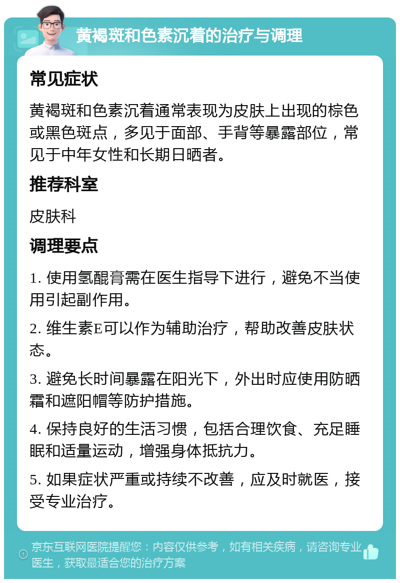 黄褐斑和色素沉着的治疗与调理 常见症状 黄褐斑和色素沉着通常表现为皮肤上出现的棕色或黑色斑点，多见于面部、手背等暴露部位，常见于中年女性和长期日晒者。 推荐科室 皮肤科 调理要点 1. 使用氢醌膏需在医生指导下进行，避免不当使用引起副作用。 2. 维生素E可以作为辅助治疗，帮助改善皮肤状态。 3. 避免长时间暴露在阳光下，外出时应使用防晒霜和遮阳帽等防护措施。 4. 保持良好的生活习惯，包括合理饮食、充足睡眠和适量运动，增强身体抵抗力。 5. 如果症状严重或持续不改善，应及时就医，接受专业治疗。