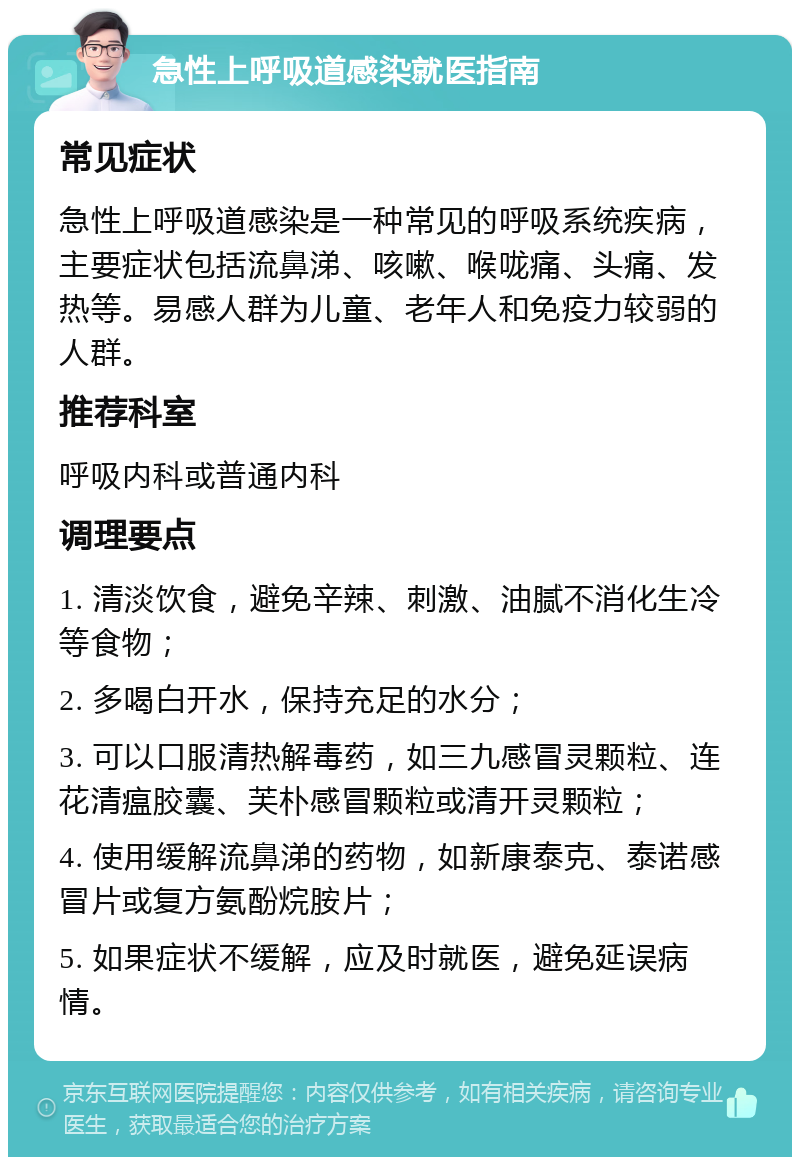 急性上呼吸道感染就医指南 常见症状 急性上呼吸道感染是一种常见的呼吸系统疾病，主要症状包括流鼻涕、咳嗽、喉咙痛、头痛、发热等。易感人群为儿童、老年人和免疫力较弱的人群。 推荐科室 呼吸内科或普通内科 调理要点 1. 清淡饮食，避免辛辣、刺激、油腻不消化生冷等食物； 2. 多喝白开水，保持充足的水分； 3. 可以口服清热解毒药，如三九感冒灵颗粒、连花清瘟胶囊、芙朴感冒颗粒或清开灵颗粒； 4. 使用缓解流鼻涕的药物，如新康泰克、泰诺感冒片或复方氨酚烷胺片； 5. 如果症状不缓解，应及时就医，避免延误病情。