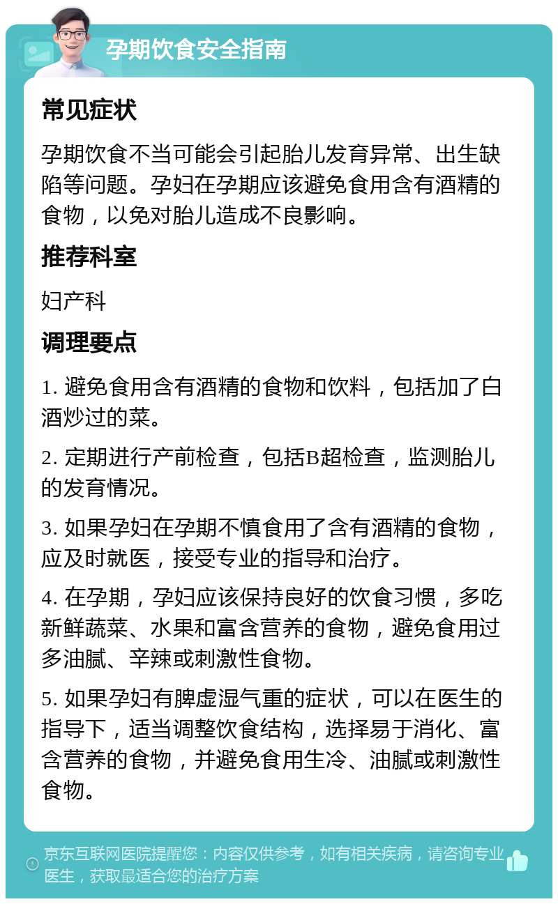 孕期饮食安全指南 常见症状 孕期饮食不当可能会引起胎儿发育异常、出生缺陷等问题。孕妇在孕期应该避免食用含有酒精的食物，以免对胎儿造成不良影响。 推荐科室 妇产科 调理要点 1. 避免食用含有酒精的食物和饮料，包括加了白酒炒过的菜。 2. 定期进行产前检查，包括B超检查，监测胎儿的发育情况。 3. 如果孕妇在孕期不慎食用了含有酒精的食物，应及时就医，接受专业的指导和治疗。 4. 在孕期，孕妇应该保持良好的饮食习惯，多吃新鲜蔬菜、水果和富含营养的食物，避免食用过多油腻、辛辣或刺激性食物。 5. 如果孕妇有脾虚湿气重的症状，可以在医生的指导下，适当调整饮食结构，选择易于消化、富含营养的食物，并避免食用生冷、油腻或刺激性食物。