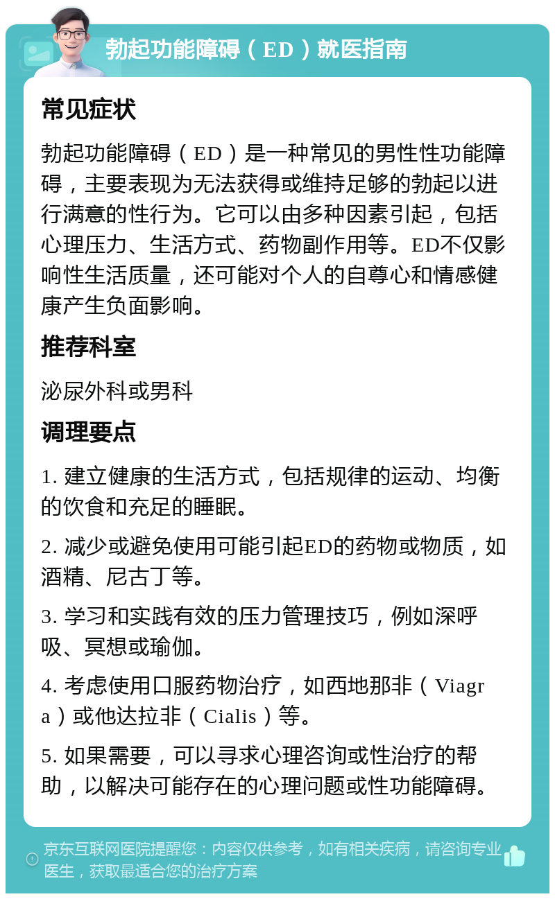 勃起功能障碍（ED）就医指南 常见症状 勃起功能障碍（ED）是一种常见的男性性功能障碍，主要表现为无法获得或维持足够的勃起以进行满意的性行为。它可以由多种因素引起，包括心理压力、生活方式、药物副作用等。ED不仅影响性生活质量，还可能对个人的自尊心和情感健康产生负面影响。 推荐科室 泌尿外科或男科 调理要点 1. 建立健康的生活方式，包括规律的运动、均衡的饮食和充足的睡眠。 2. 减少或避免使用可能引起ED的药物或物质，如酒精、尼古丁等。 3. 学习和实践有效的压力管理技巧，例如深呼吸、冥想或瑜伽。 4. 考虑使用口服药物治疗，如西地那非（Viagra）或他达拉非（Cialis）等。 5. 如果需要，可以寻求心理咨询或性治疗的帮助，以解决可能存在的心理问题或性功能障碍。