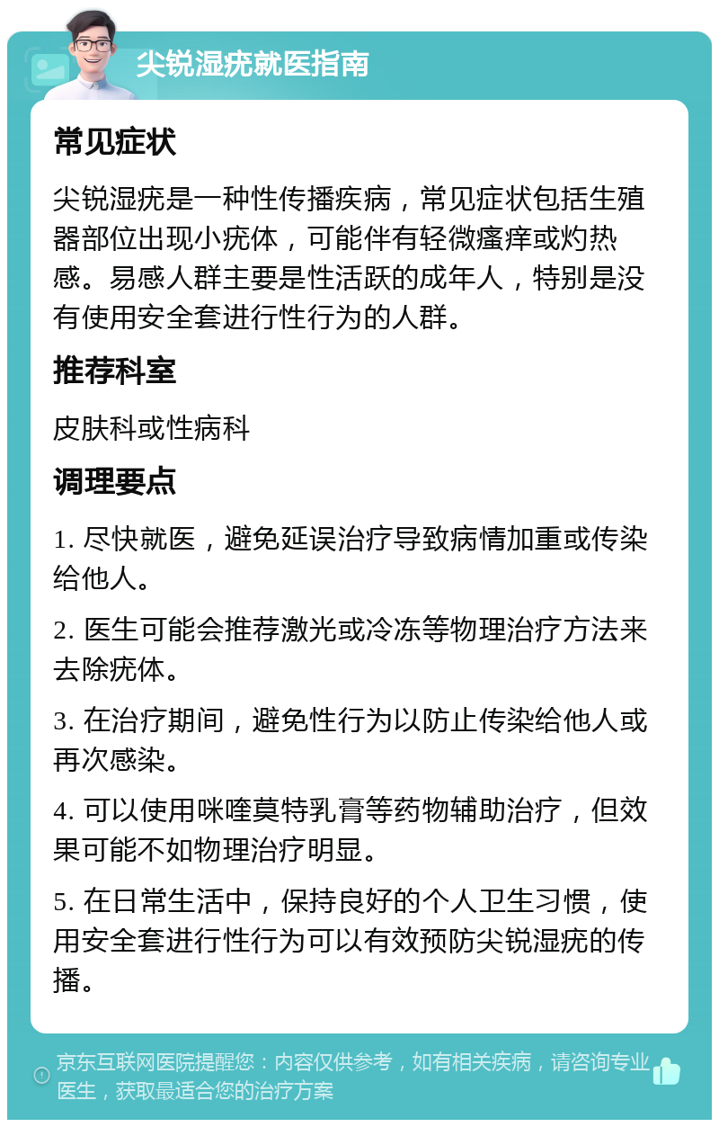 尖锐湿疣就医指南 常见症状 尖锐湿疣是一种性传播疾病，常见症状包括生殖器部位出现小疣体，可能伴有轻微瘙痒或灼热感。易感人群主要是性活跃的成年人，特别是没有使用安全套进行性行为的人群。 推荐科室 皮肤科或性病科 调理要点 1. 尽快就医，避免延误治疗导致病情加重或传染给他人。 2. 医生可能会推荐激光或冷冻等物理治疗方法来去除疣体。 3. 在治疗期间，避免性行为以防止传染给他人或再次感染。 4. 可以使用咪喹莫特乳膏等药物辅助治疗，但效果可能不如物理治疗明显。 5. 在日常生活中，保持良好的个人卫生习惯，使用安全套进行性行为可以有效预防尖锐湿疣的传播。