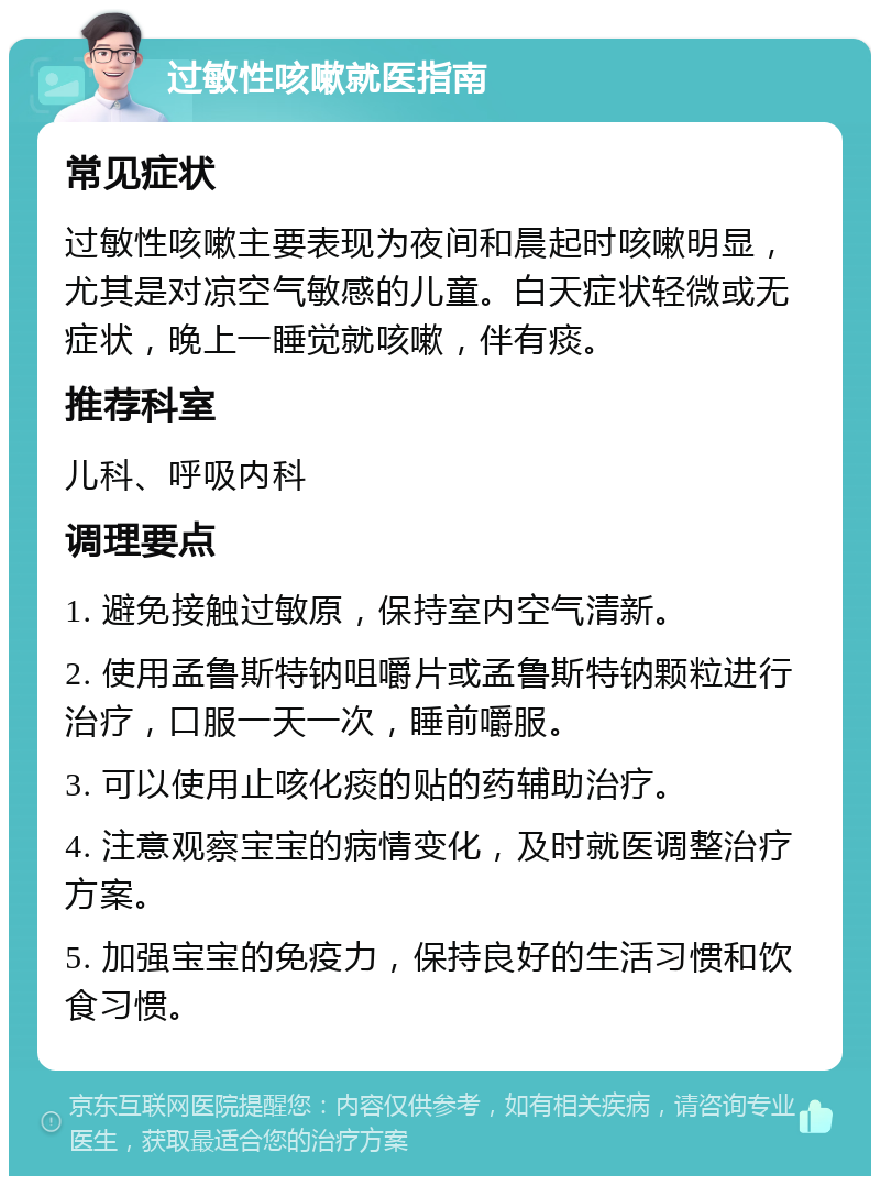 过敏性咳嗽就医指南 常见症状 过敏性咳嗽主要表现为夜间和晨起时咳嗽明显，尤其是对凉空气敏感的儿童。白天症状轻微或无症状，晚上一睡觉就咳嗽，伴有痰。 推荐科室 儿科、呼吸内科 调理要点 1. 避免接触过敏原，保持室内空气清新。 2. 使用孟鲁斯特钠咀嚼片或孟鲁斯特钠颗粒进行治疗，口服一天一次，睡前嚼服。 3. 可以使用止咳化痰的贴的药辅助治疗。 4. 注意观察宝宝的病情变化，及时就医调整治疗方案。 5. 加强宝宝的免疫力，保持良好的生活习惯和饮食习惯。