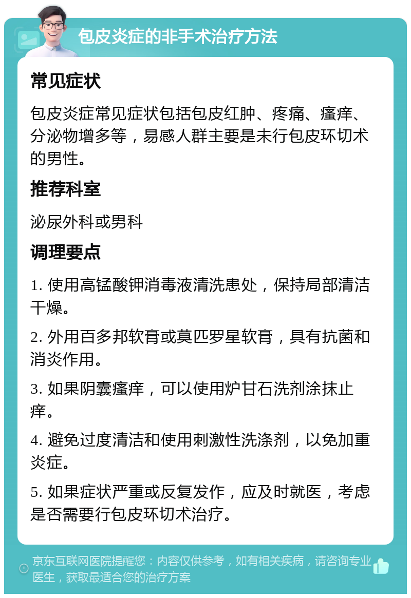 包皮炎症的非手术治疗方法 常见症状 包皮炎症常见症状包括包皮红肿、疼痛、瘙痒、分泌物增多等，易感人群主要是未行包皮环切术的男性。 推荐科室 泌尿外科或男科 调理要点 1. 使用高锰酸钾消毒液清洗患处，保持局部清洁干燥。 2. 外用百多邦软膏或莫匹罗星软膏，具有抗菌和消炎作用。 3. 如果阴囊瘙痒，可以使用炉甘石洗剂涂抹止痒。 4. 避免过度清洁和使用刺激性洗涤剂，以免加重炎症。 5. 如果症状严重或反复发作，应及时就医，考虑是否需要行包皮环切术治疗。