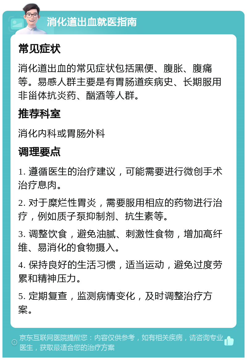 消化道出血就医指南 常见症状 消化道出血的常见症状包括黑便、腹胀、腹痛等。易感人群主要是有胃肠道疾病史、长期服用非甾体抗炎药、酗酒等人群。 推荐科室 消化内科或胃肠外科 调理要点 1. 遵循医生的治疗建议，可能需要进行微创手术治疗息肉。 2. 对于糜烂性胃炎，需要服用相应的药物进行治疗，例如质子泵抑制剂、抗生素等。 3. 调整饮食，避免油腻、刺激性食物，增加高纤维、易消化的食物摄入。 4. 保持良好的生活习惯，适当运动，避免过度劳累和精神压力。 5. 定期复查，监测病情变化，及时调整治疗方案。