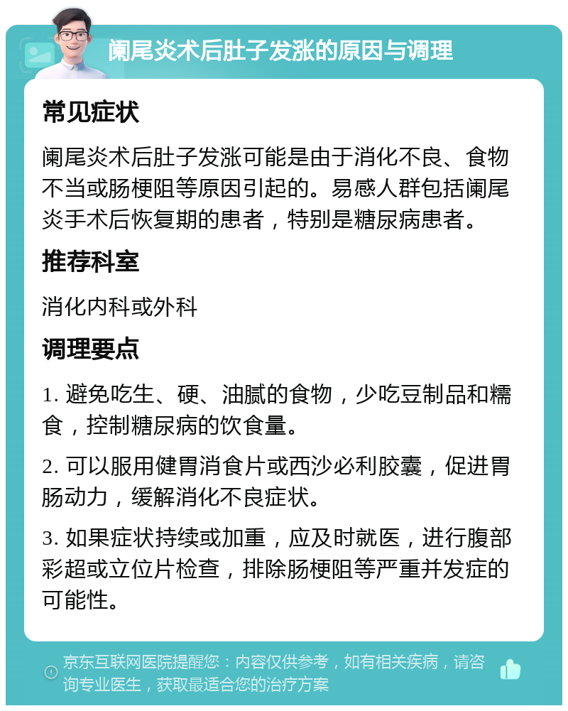 阑尾炎术后肚子发涨的原因与调理 常见症状 阑尾炎术后肚子发涨可能是由于消化不良、食物不当或肠梗阻等原因引起的。易感人群包括阑尾炎手术后恢复期的患者，特别是糖尿病患者。 推荐科室 消化内科或外科 调理要点 1. 避免吃生、硬、油腻的食物，少吃豆制品和糯食，控制糖尿病的饮食量。 2. 可以服用健胃消食片或西沙必利胶囊，促进胃肠动力，缓解消化不良症状。 3. 如果症状持续或加重，应及时就医，进行腹部彩超或立位片检查，排除肠梗阻等严重并发症的可能性。