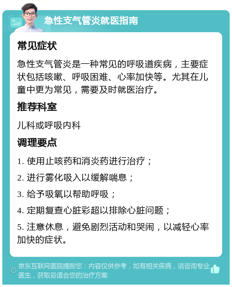 急性支气管炎就医指南 常见症状 急性支气管炎是一种常见的呼吸道疾病，主要症状包括咳嗽、呼吸困难、心率加快等。尤其在儿童中更为常见，需要及时就医治疗。 推荐科室 儿科或呼吸内科 调理要点 1. 使用止咳药和消炎药进行治疗； 2. 进行雾化吸入以缓解喘息； 3. 给予吸氧以帮助呼吸； 4. 定期复查心脏彩超以排除心脏问题； 5. 注意休息，避免剧烈活动和哭闹，以减轻心率加快的症状。