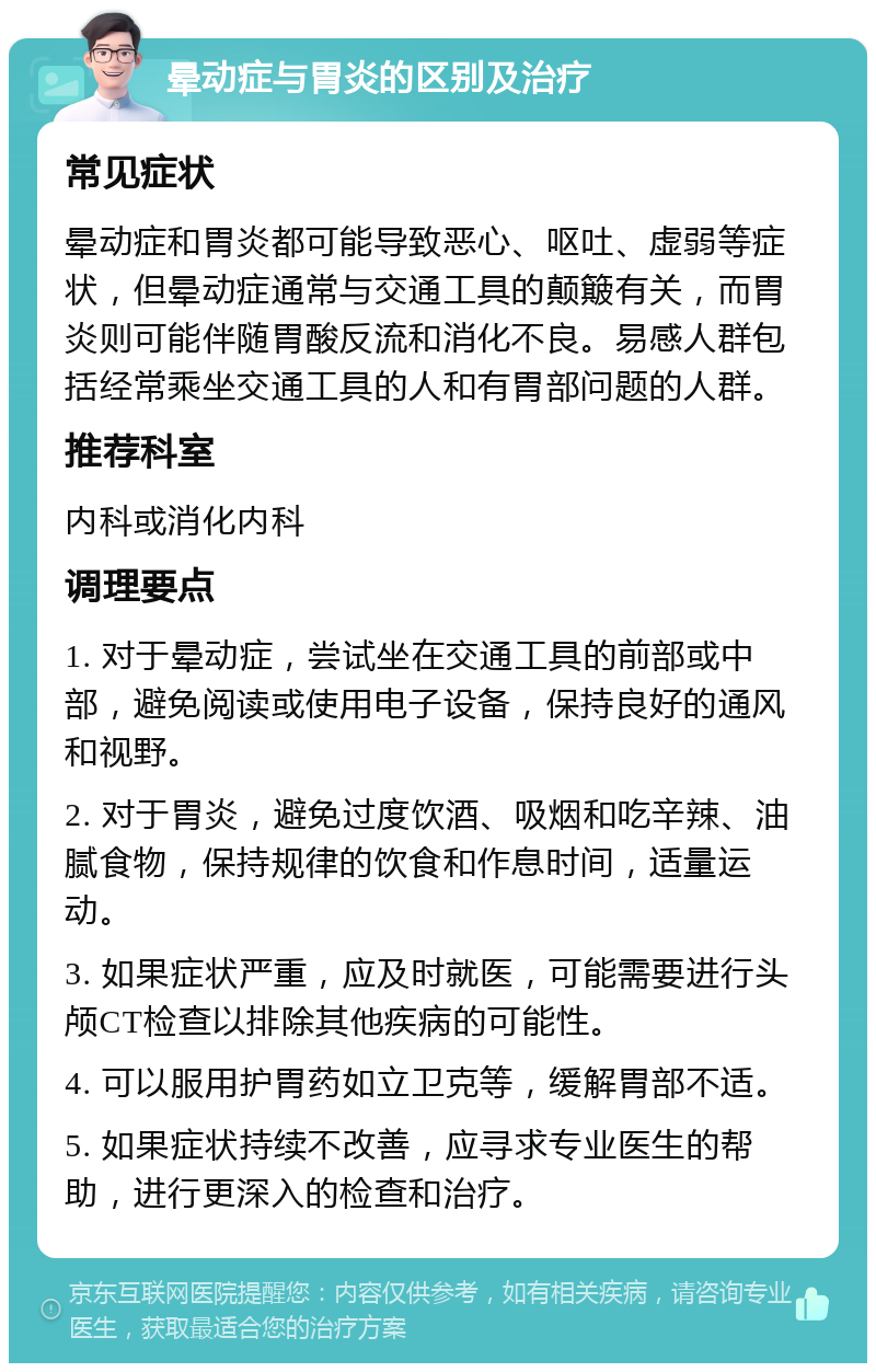 晕动症与胃炎的区别及治疗 常见症状 晕动症和胃炎都可能导致恶心、呕吐、虚弱等症状，但晕动症通常与交通工具的颠簸有关，而胃炎则可能伴随胃酸反流和消化不良。易感人群包括经常乘坐交通工具的人和有胃部问题的人群。 推荐科室 内科或消化内科 调理要点 1. 对于晕动症，尝试坐在交通工具的前部或中部，避免阅读或使用电子设备，保持良好的通风和视野。 2. 对于胃炎，避免过度饮酒、吸烟和吃辛辣、油腻食物，保持规律的饮食和作息时间，适量运动。 3. 如果症状严重，应及时就医，可能需要进行头颅CT检查以排除其他疾病的可能性。 4. 可以服用护胃药如立卫克等，缓解胃部不适。 5. 如果症状持续不改善，应寻求专业医生的帮助，进行更深入的检查和治疗。