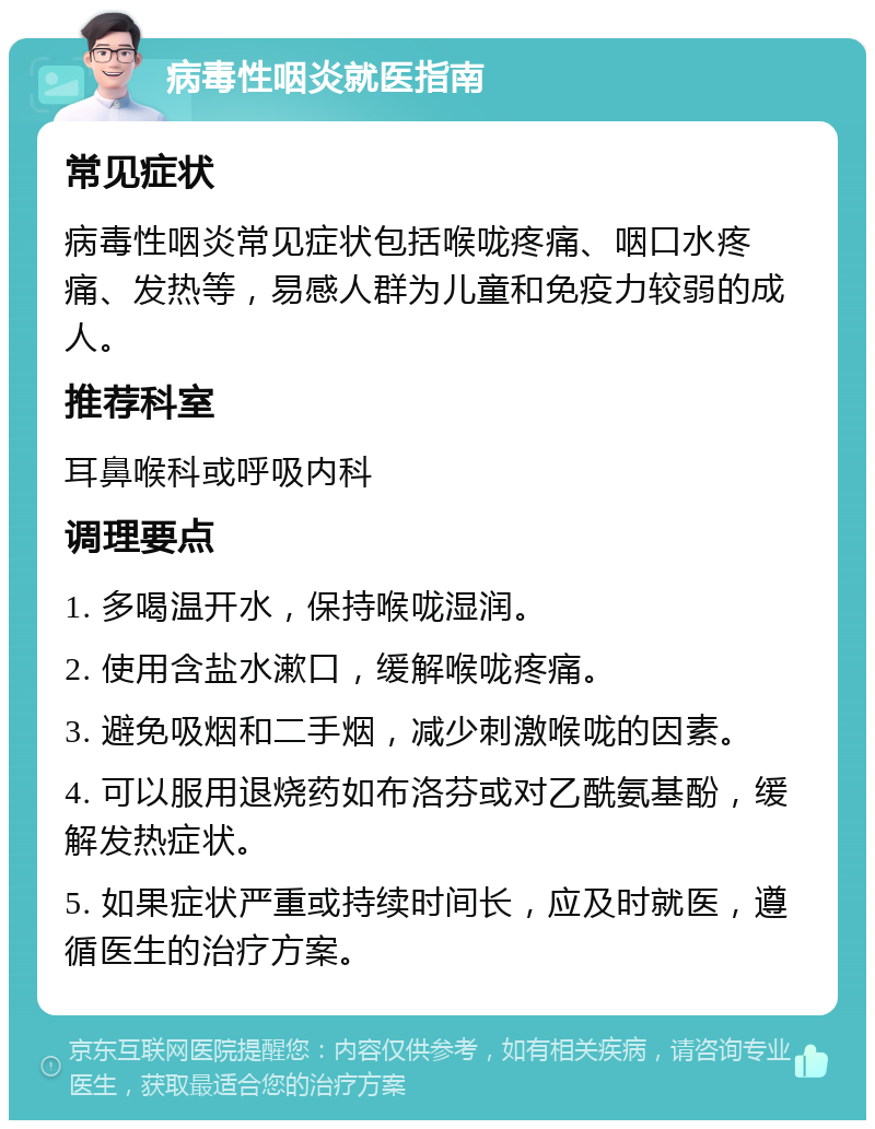 病毒性咽炎就医指南 常见症状 病毒性咽炎常见症状包括喉咙疼痛、咽口水疼痛、发热等，易感人群为儿童和免疫力较弱的成人。 推荐科室 耳鼻喉科或呼吸内科 调理要点 1. 多喝温开水，保持喉咙湿润。 2. 使用含盐水漱口，缓解喉咙疼痛。 3. 避免吸烟和二手烟，减少刺激喉咙的因素。 4. 可以服用退烧药如布洛芬或对乙酰氨基酚，缓解发热症状。 5. 如果症状严重或持续时间长，应及时就医，遵循医生的治疗方案。