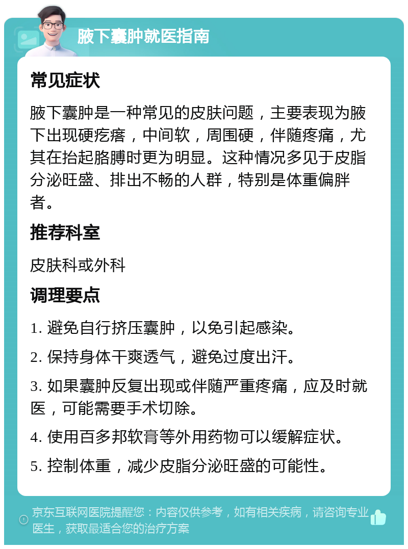 腋下囊肿就医指南 常见症状 腋下囊肿是一种常见的皮肤问题，主要表现为腋下出现硬疙瘩，中间软，周围硬，伴随疼痛，尤其在抬起胳膊时更为明显。这种情况多见于皮脂分泌旺盛、排出不畅的人群，特别是体重偏胖者。 推荐科室 皮肤科或外科 调理要点 1. 避免自行挤压囊肿，以免引起感染。 2. 保持身体干爽透气，避免过度出汗。 3. 如果囊肿反复出现或伴随严重疼痛，应及时就医，可能需要手术切除。 4. 使用百多邦软膏等外用药物可以缓解症状。 5. 控制体重，减少皮脂分泌旺盛的可能性。