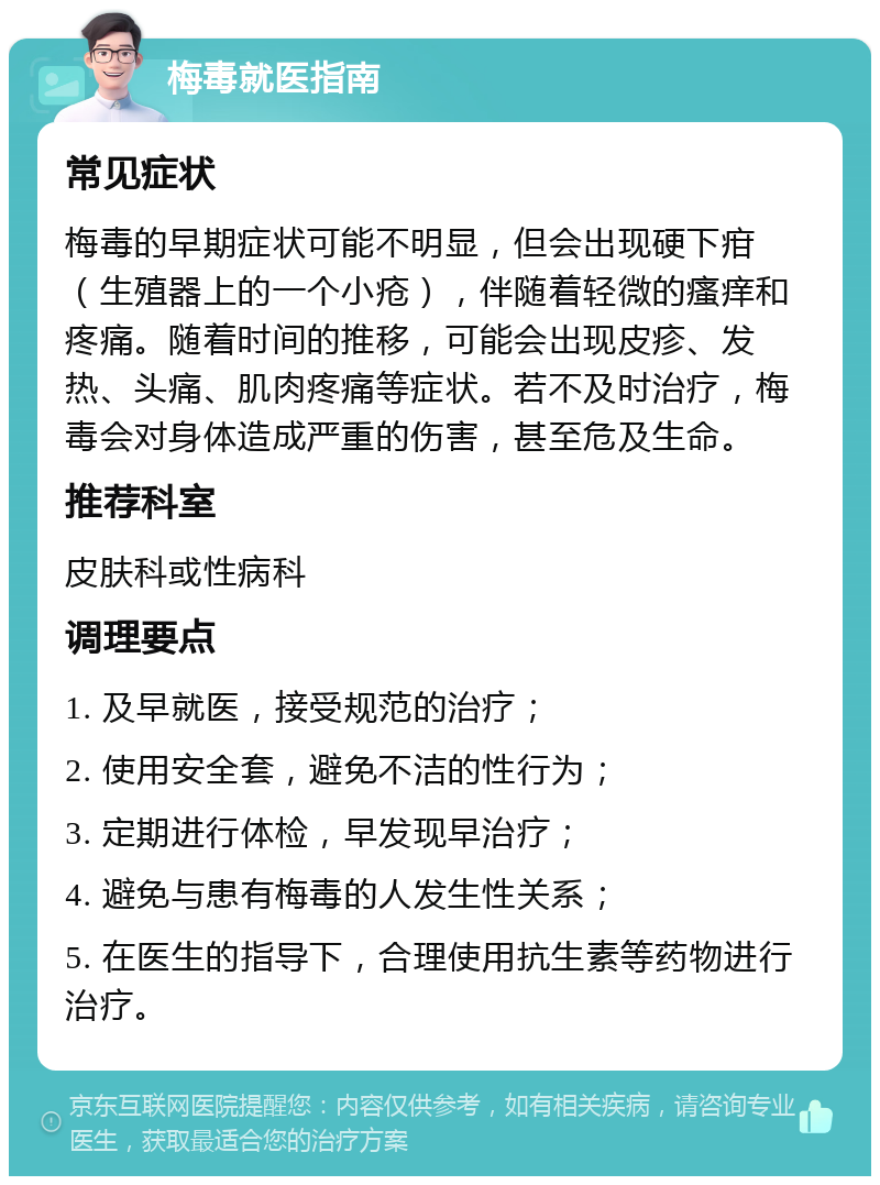 梅毒就医指南 常见症状 梅毒的早期症状可能不明显，但会出现硬下疳（生殖器上的一个小疮），伴随着轻微的瘙痒和疼痛。随着时间的推移，可能会出现皮疹、发热、头痛、肌肉疼痛等症状。若不及时治疗，梅毒会对身体造成严重的伤害，甚至危及生命。 推荐科室 皮肤科或性病科 调理要点 1. 及早就医，接受规范的治疗； 2. 使用安全套，避免不洁的性行为； 3. 定期进行体检，早发现早治疗； 4. 避免与患有梅毒的人发生性关系； 5. 在医生的指导下，合理使用抗生素等药物进行治疗。