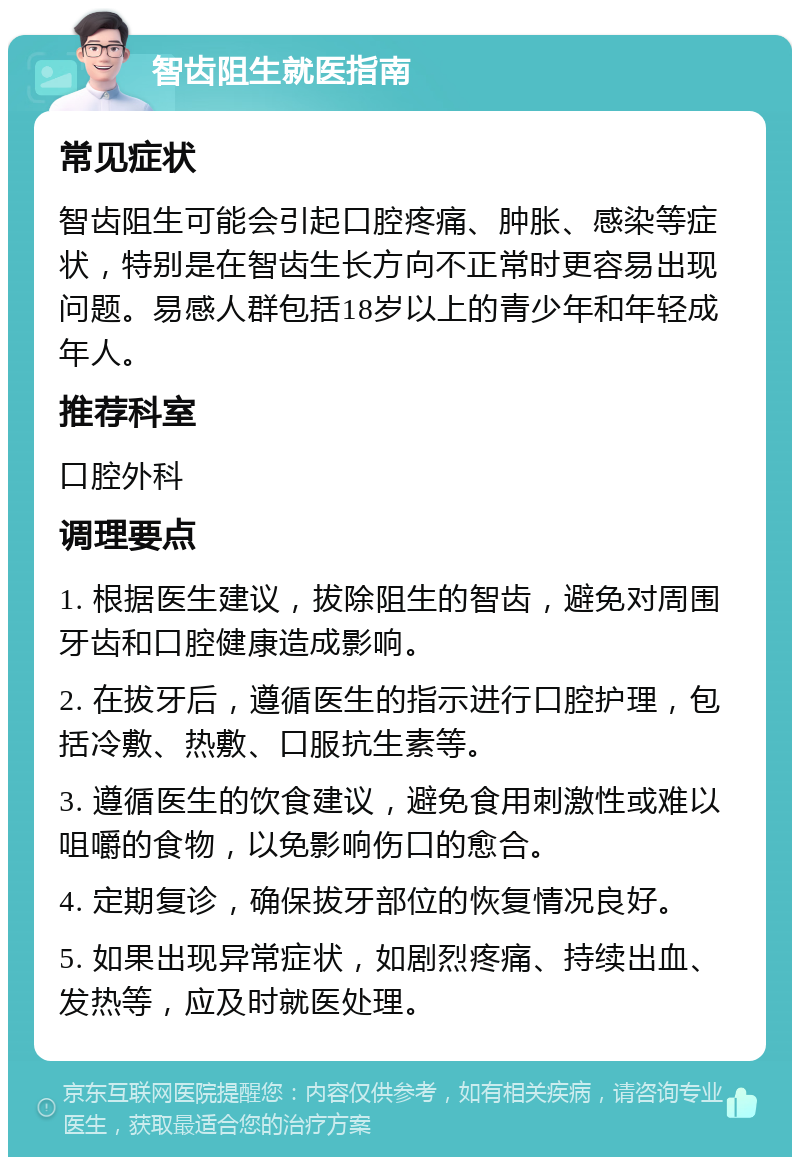 智齿阻生就医指南 常见症状 智齿阻生可能会引起口腔疼痛、肿胀、感染等症状，特别是在智齿生长方向不正常时更容易出现问题。易感人群包括18岁以上的青少年和年轻成年人。 推荐科室 口腔外科 调理要点 1. 根据医生建议，拔除阻生的智齿，避免对周围牙齿和口腔健康造成影响。 2. 在拔牙后，遵循医生的指示进行口腔护理，包括冷敷、热敷、口服抗生素等。 3. 遵循医生的饮食建议，避免食用刺激性或难以咀嚼的食物，以免影响伤口的愈合。 4. 定期复诊，确保拔牙部位的恢复情况良好。 5. 如果出现异常症状，如剧烈疼痛、持续出血、发热等，应及时就医处理。