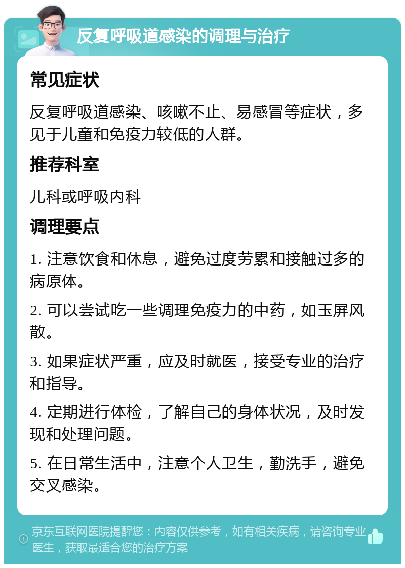 反复呼吸道感染的调理与治疗 常见症状 反复呼吸道感染、咳嗽不止、易感冒等症状，多见于儿童和免疫力较低的人群。 推荐科室 儿科或呼吸内科 调理要点 1. 注意饮食和休息，避免过度劳累和接触过多的病原体。 2. 可以尝试吃一些调理免疫力的中药，如玉屏风散。 3. 如果症状严重，应及时就医，接受专业的治疗和指导。 4. 定期进行体检，了解自己的身体状况，及时发现和处理问题。 5. 在日常生活中，注意个人卫生，勤洗手，避免交叉感染。