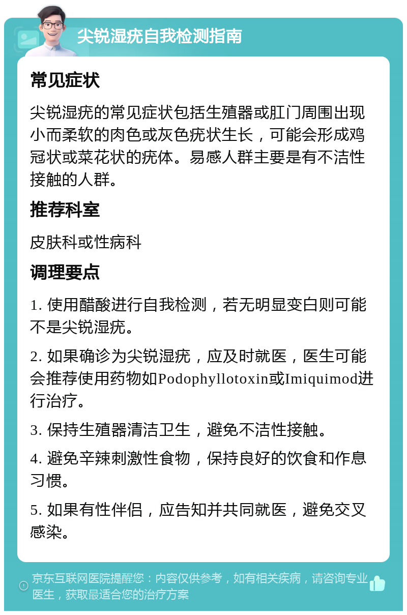 尖锐湿疣自我检测指南 常见症状 尖锐湿疣的常见症状包括生殖器或肛门周围出现小而柔软的肉色或灰色疣状生长，可能会形成鸡冠状或菜花状的疣体。易感人群主要是有不洁性接触的人群。 推荐科室 皮肤科或性病科 调理要点 1. 使用醋酸进行自我检测，若无明显变白则可能不是尖锐湿疣。 2. 如果确诊为尖锐湿疣，应及时就医，医生可能会推荐使用药物如Podophyllotoxin或Imiquimod进行治疗。 3. 保持生殖器清洁卫生，避免不洁性接触。 4. 避免辛辣刺激性食物，保持良好的饮食和作息习惯。 5. 如果有性伴侣，应告知并共同就医，避免交叉感染。