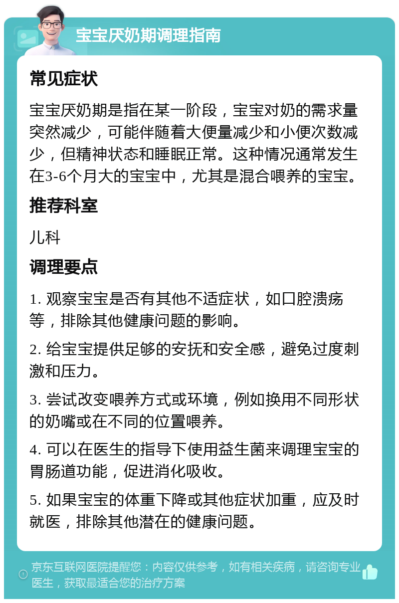 宝宝厌奶期调理指南 常见症状 宝宝厌奶期是指在某一阶段，宝宝对奶的需求量突然减少，可能伴随着大便量减少和小便次数减少，但精神状态和睡眠正常。这种情况通常发生在3-6个月大的宝宝中，尤其是混合喂养的宝宝。 推荐科室 儿科 调理要点 1. 观察宝宝是否有其他不适症状，如口腔溃疡等，排除其他健康问题的影响。 2. 给宝宝提供足够的安抚和安全感，避免过度刺激和压力。 3. 尝试改变喂养方式或环境，例如换用不同形状的奶嘴或在不同的位置喂养。 4. 可以在医生的指导下使用益生菌来调理宝宝的胃肠道功能，促进消化吸收。 5. 如果宝宝的体重下降或其他症状加重，应及时就医，排除其他潜在的健康问题。