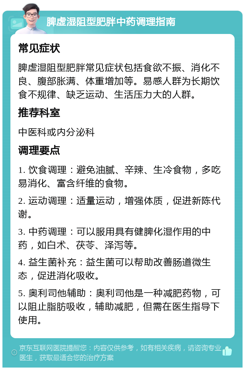 脾虚湿阻型肥胖中药调理指南 常见症状 脾虚湿阻型肥胖常见症状包括食欲不振、消化不良、腹部胀满、体重增加等。易感人群为长期饮食不规律、缺乏运动、生活压力大的人群。 推荐科室 中医科或内分泌科 调理要点 1. 饮食调理：避免油腻、辛辣、生冷食物，多吃易消化、富含纤维的食物。 2. 运动调理：适量运动，增强体质，促进新陈代谢。 3. 中药调理：可以服用具有健脾化湿作用的中药，如白术、茯苓、泽泻等。 4. 益生菌补充：益生菌可以帮助改善肠道微生态，促进消化吸收。 5. 奥利司他辅助：奥利司他是一种减肥药物，可以阻止脂肪吸收，辅助减肥，但需在医生指导下使用。