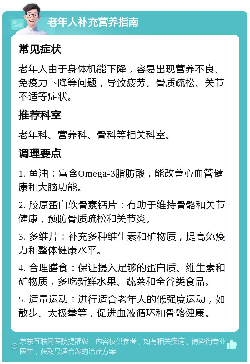 老年人补充营养指南 常见症状 老年人由于身体机能下降，容易出现营养不良、免疫力下降等问题，导致疲劳、骨质疏松、关节不适等症状。 推荐科室 老年科、营养科、骨科等相关科室。 调理要点 1. 鱼油：富含Omega-3脂肪酸，能改善心血管健康和大脑功能。 2. 胶原蛋白软骨素钙片：有助于维持骨骼和关节健康，预防骨质疏松和关节炎。 3. 多维片：补充多种维生素和矿物质，提高免疫力和整体健康水平。 4. 合理膳食：保证摄入足够的蛋白质、维生素和矿物质，多吃新鲜水果、蔬菜和全谷类食品。 5. 适量运动：进行适合老年人的低强度运动，如散步、太极拳等，促进血液循环和骨骼健康。