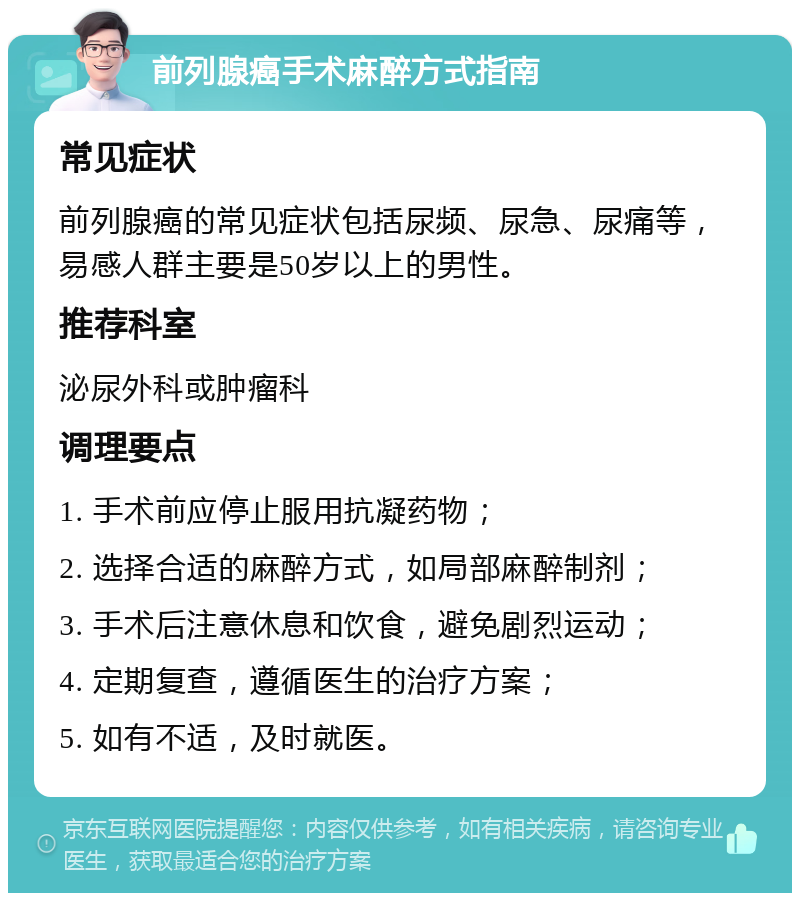 前列腺癌手术麻醉方式指南 常见症状 前列腺癌的常见症状包括尿频、尿急、尿痛等，易感人群主要是50岁以上的男性。 推荐科室 泌尿外科或肿瘤科 调理要点 1. 手术前应停止服用抗凝药物； 2. 选择合适的麻醉方式，如局部麻醉制剂； 3. 手术后注意休息和饮食，避免剧烈运动； 4. 定期复查，遵循医生的治疗方案； 5. 如有不适，及时就医。