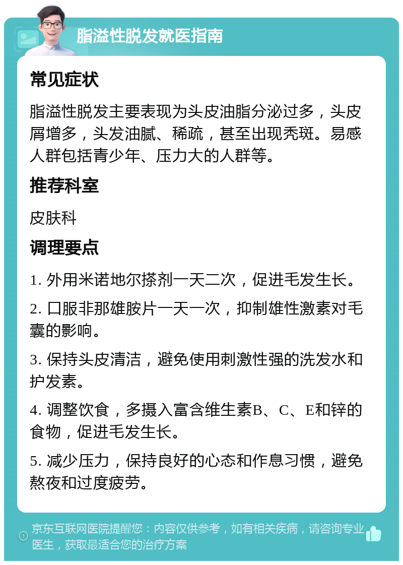 脂溢性脱发就医指南 常见症状 脂溢性脱发主要表现为头皮油脂分泌过多，头皮屑增多，头发油腻、稀疏，甚至出现秃斑。易感人群包括青少年、压力大的人群等。 推荐科室 皮肤科 调理要点 1. 外用米诺地尔搽剂一天二次，促进毛发生长。 2. 口服非那雄胺片一天一次，抑制雄性激素对毛囊的影响。 3. 保持头皮清洁，避免使用刺激性强的洗发水和护发素。 4. 调整饮食，多摄入富含维生素B、C、E和锌的食物，促进毛发生长。 5. 减少压力，保持良好的心态和作息习惯，避免熬夜和过度疲劳。