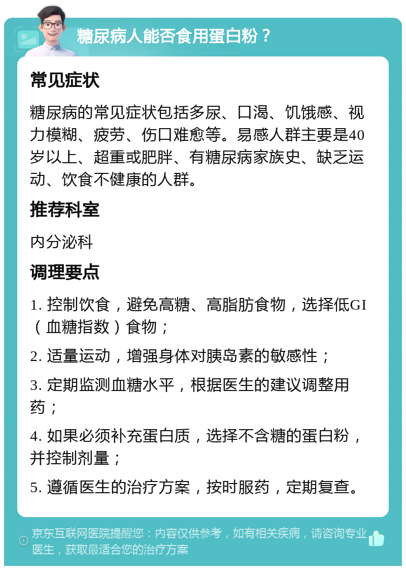 糖尿病人能否食用蛋白粉？ 常见症状 糖尿病的常见症状包括多尿、口渴、饥饿感、视力模糊、疲劳、伤口难愈等。易感人群主要是40岁以上、超重或肥胖、有糖尿病家族史、缺乏运动、饮食不健康的人群。 推荐科室 内分泌科 调理要点 1. 控制饮食，避免高糖、高脂肪食物，选择低GI（血糖指数）食物； 2. 适量运动，增强身体对胰岛素的敏感性； 3. 定期监测血糖水平，根据医生的建议调整用药； 4. 如果必须补充蛋白质，选择不含糖的蛋白粉，并控制剂量； 5. 遵循医生的治疗方案，按时服药，定期复查。