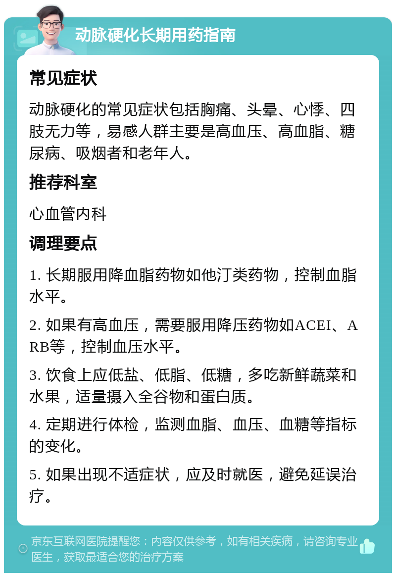 动脉硬化长期用药指南 常见症状 动脉硬化的常见症状包括胸痛、头晕、心悸、四肢无力等，易感人群主要是高血压、高血脂、糖尿病、吸烟者和老年人。 推荐科室 心血管内科 调理要点 1. 长期服用降血脂药物如他汀类药物，控制血脂水平。 2. 如果有高血压，需要服用降压药物如ACEI、ARB等，控制血压水平。 3. 饮食上应低盐、低脂、低糖，多吃新鲜蔬菜和水果，适量摄入全谷物和蛋白质。 4. 定期进行体检，监测血脂、血压、血糖等指标的变化。 5. 如果出现不适症状，应及时就医，避免延误治疗。