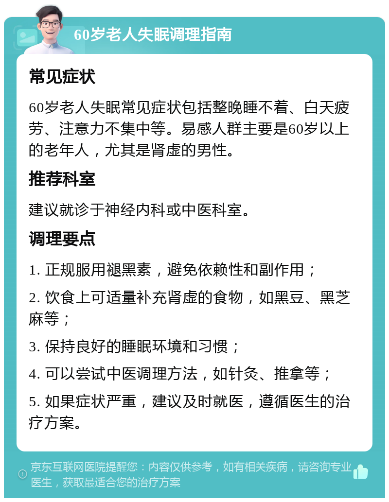 60岁老人失眠调理指南 常见症状 60岁老人失眠常见症状包括整晚睡不着、白天疲劳、注意力不集中等。易感人群主要是60岁以上的老年人，尤其是肾虚的男性。 推荐科室 建议就诊于神经内科或中医科室。 调理要点 1. 正规服用褪黑素，避免依赖性和副作用； 2. 饮食上可适量补充肾虚的食物，如黑豆、黑芝麻等； 3. 保持良好的睡眠环境和习惯； 4. 可以尝试中医调理方法，如针灸、推拿等； 5. 如果症状严重，建议及时就医，遵循医生的治疗方案。