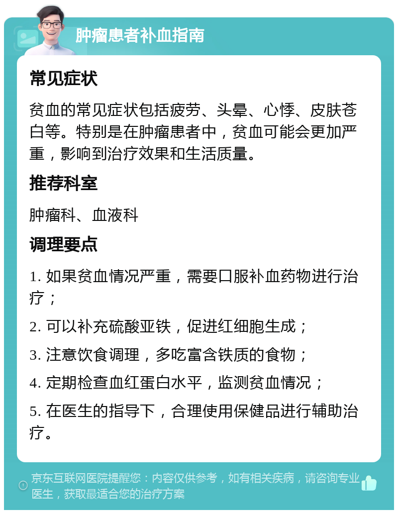 肿瘤患者补血指南 常见症状 贫血的常见症状包括疲劳、头晕、心悸、皮肤苍白等。特别是在肿瘤患者中，贫血可能会更加严重，影响到治疗效果和生活质量。 推荐科室 肿瘤科、血液科 调理要点 1. 如果贫血情况严重，需要口服补血药物进行治疗； 2. 可以补充硫酸亚铁，促进红细胞生成； 3. 注意饮食调理，多吃富含铁质的食物； 4. 定期检查血红蛋白水平，监测贫血情况； 5. 在医生的指导下，合理使用保健品进行辅助治疗。