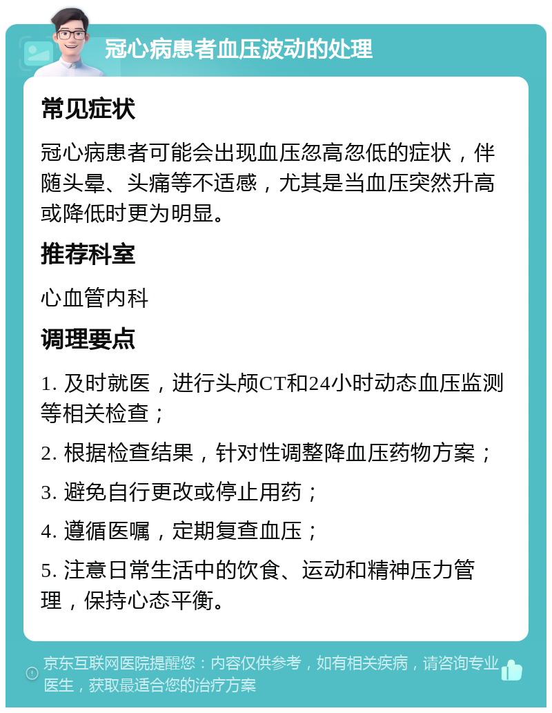 冠心病患者血压波动的处理 常见症状 冠心病患者可能会出现血压忽高忽低的症状，伴随头晕、头痛等不适感，尤其是当血压突然升高或降低时更为明显。 推荐科室 心血管内科 调理要点 1. 及时就医，进行头颅CT和24小时动态血压监测等相关检查； 2. 根据检查结果，针对性调整降血压药物方案； 3. 避免自行更改或停止用药； 4. 遵循医嘱，定期复查血压； 5. 注意日常生活中的饮食、运动和精神压力管理，保持心态平衡。