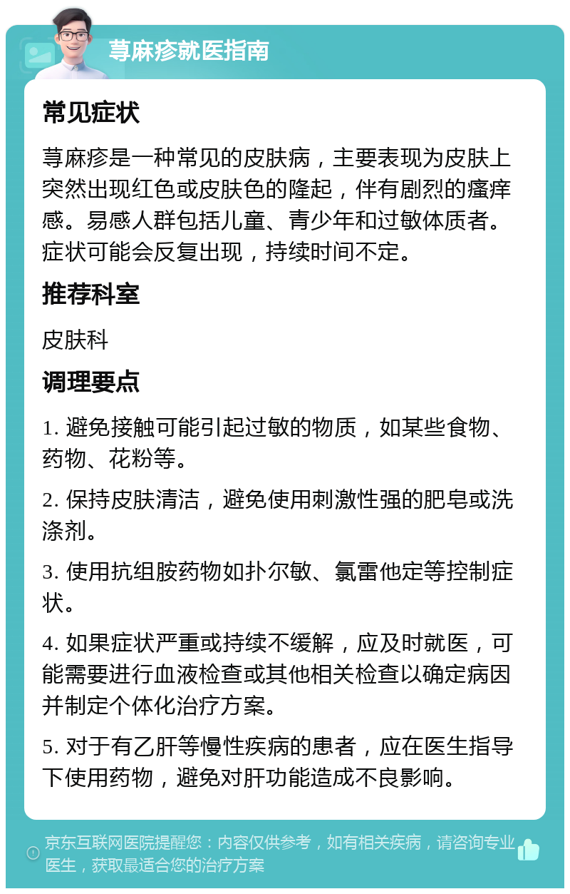 荨麻疹就医指南 常见症状 荨麻疹是一种常见的皮肤病，主要表现为皮肤上突然出现红色或皮肤色的隆起，伴有剧烈的瘙痒感。易感人群包括儿童、青少年和过敏体质者。症状可能会反复出现，持续时间不定。 推荐科室 皮肤科 调理要点 1. 避免接触可能引起过敏的物质，如某些食物、药物、花粉等。 2. 保持皮肤清洁，避免使用刺激性强的肥皂或洗涤剂。 3. 使用抗组胺药物如扑尔敏、氯雷他定等控制症状。 4. 如果症状严重或持续不缓解，应及时就医，可能需要进行血液检查或其他相关检查以确定病因并制定个体化治疗方案。 5. 对于有乙肝等慢性疾病的患者，应在医生指导下使用药物，避免对肝功能造成不良影响。