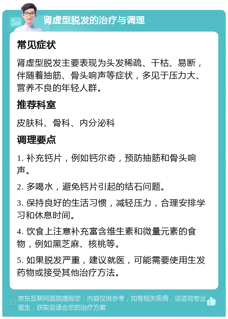 肾虚型脱发的治疗与调理 常见症状 肾虚型脱发主要表现为头发稀疏、干枯、易断，伴随着抽筋、骨头响声等症状，多见于压力大、营养不良的年轻人群。 推荐科室 皮肤科、骨科、内分泌科 调理要点 1. 补充钙片，例如钙尔奇，预防抽筋和骨头响声。 2. 多喝水，避免钙片引起的结石问题。 3. 保持良好的生活习惯，减轻压力，合理安排学习和休息时间。 4. 饮食上注意补充富含维生素和微量元素的食物，例如黑芝麻、核桃等。 5. 如果脱发严重，建议就医，可能需要使用生发药物或接受其他治疗方法。