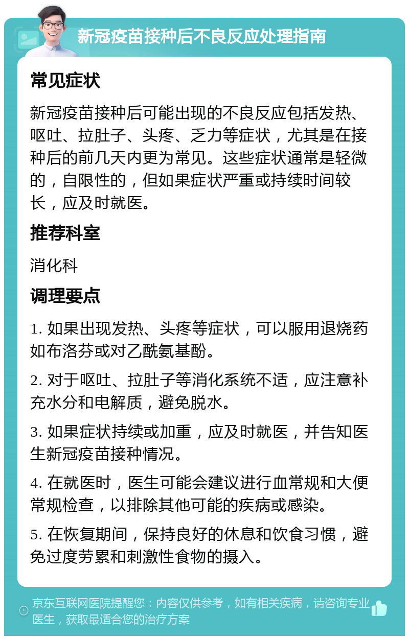 新冠疫苗接种后不良反应处理指南 常见症状 新冠疫苗接种后可能出现的不良反应包括发热、呕吐、拉肚子、头疼、乏力等症状，尤其是在接种后的前几天内更为常见。这些症状通常是轻微的，自限性的，但如果症状严重或持续时间较长，应及时就医。 推荐科室 消化科 调理要点 1. 如果出现发热、头疼等症状，可以服用退烧药如布洛芬或对乙酰氨基酚。 2. 对于呕吐、拉肚子等消化系统不适，应注意补充水分和电解质，避免脱水。 3. 如果症状持续或加重，应及时就医，并告知医生新冠疫苗接种情况。 4. 在就医时，医生可能会建议进行血常规和大便常规检查，以排除其他可能的疾病或感染。 5. 在恢复期间，保持良好的休息和饮食习惯，避免过度劳累和刺激性食物的摄入。