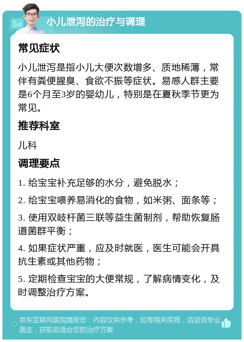 小儿泄泻的治疗与调理 常见症状 小儿泄泻是指小儿大便次数增多、质地稀薄，常伴有粪便腥臭、食欲不振等症状。易感人群主要是6个月至3岁的婴幼儿，特别是在夏秋季节更为常见。 推荐科室 儿科 调理要点 1. 给宝宝补充足够的水分，避免脱水； 2. 给宝宝喂养易消化的食物，如米粥、面条等； 3. 使用双岐杆菌三联等益生菌制剂，帮助恢复肠道菌群平衡； 4. 如果症状严重，应及时就医，医生可能会开具抗生素或其他药物； 5. 定期检查宝宝的大便常规，了解病情变化，及时调整治疗方案。