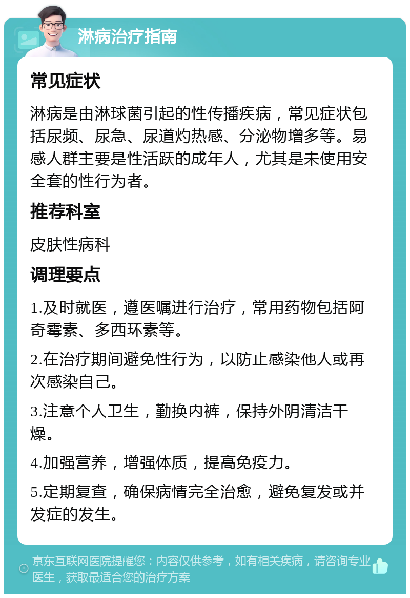 淋病治疗指南 常见症状 淋病是由淋球菌引起的性传播疾病，常见症状包括尿频、尿急、尿道灼热感、分泌物增多等。易感人群主要是性活跃的成年人，尤其是未使用安全套的性行为者。 推荐科室 皮肤性病科 调理要点 1.及时就医，遵医嘱进行治疗，常用药物包括阿奇霉素、多西环素等。 2.在治疗期间避免性行为，以防止感染他人或再次感染自己。 3.注意个人卫生，勤换内裤，保持外阴清洁干燥。 4.加强营养，增强体质，提高免疫力。 5.定期复查，确保病情完全治愈，避免复发或并发症的发生。