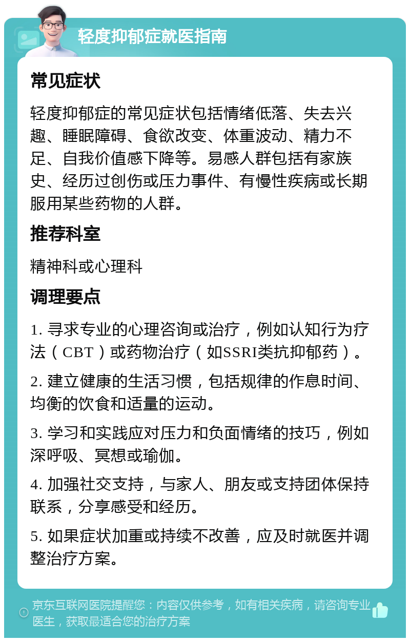 轻度抑郁症就医指南 常见症状 轻度抑郁症的常见症状包括情绪低落、失去兴趣、睡眠障碍、食欲改变、体重波动、精力不足、自我价值感下降等。易感人群包括有家族史、经历过创伤或压力事件、有慢性疾病或长期服用某些药物的人群。 推荐科室 精神科或心理科 调理要点 1. 寻求专业的心理咨询或治疗，例如认知行为疗法（CBT）或药物治疗（如SSRI类抗抑郁药）。 2. 建立健康的生活习惯，包括规律的作息时间、均衡的饮食和适量的运动。 3. 学习和实践应对压力和负面情绪的技巧，例如深呼吸、冥想或瑜伽。 4. 加强社交支持，与家人、朋友或支持团体保持联系，分享感受和经历。 5. 如果症状加重或持续不改善，应及时就医并调整治疗方案。