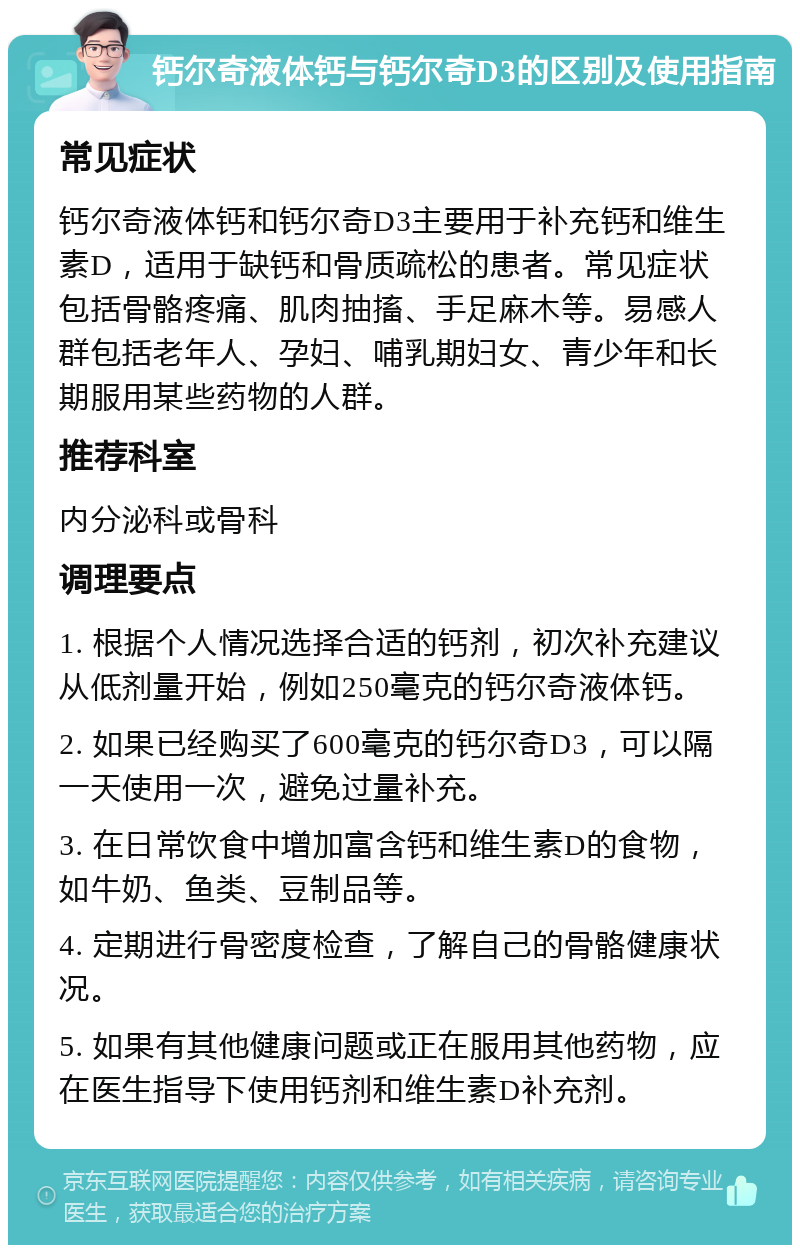 钙尔奇液体钙与钙尔奇D3的区别及使用指南 常见症状 钙尔奇液体钙和钙尔奇D3主要用于补充钙和维生素D，适用于缺钙和骨质疏松的患者。常见症状包括骨骼疼痛、肌肉抽搐、手足麻木等。易感人群包括老年人、孕妇、哺乳期妇女、青少年和长期服用某些药物的人群。 推荐科室 内分泌科或骨科 调理要点 1. 根据个人情况选择合适的钙剂，初次补充建议从低剂量开始，例如250毫克的钙尔奇液体钙。 2. 如果已经购买了600毫克的钙尔奇D3，可以隔一天使用一次，避免过量补充。 3. 在日常饮食中增加富含钙和维生素D的食物，如牛奶、鱼类、豆制品等。 4. 定期进行骨密度检查，了解自己的骨骼健康状况。 5. 如果有其他健康问题或正在服用其他药物，应在医生指导下使用钙剂和维生素D补充剂。