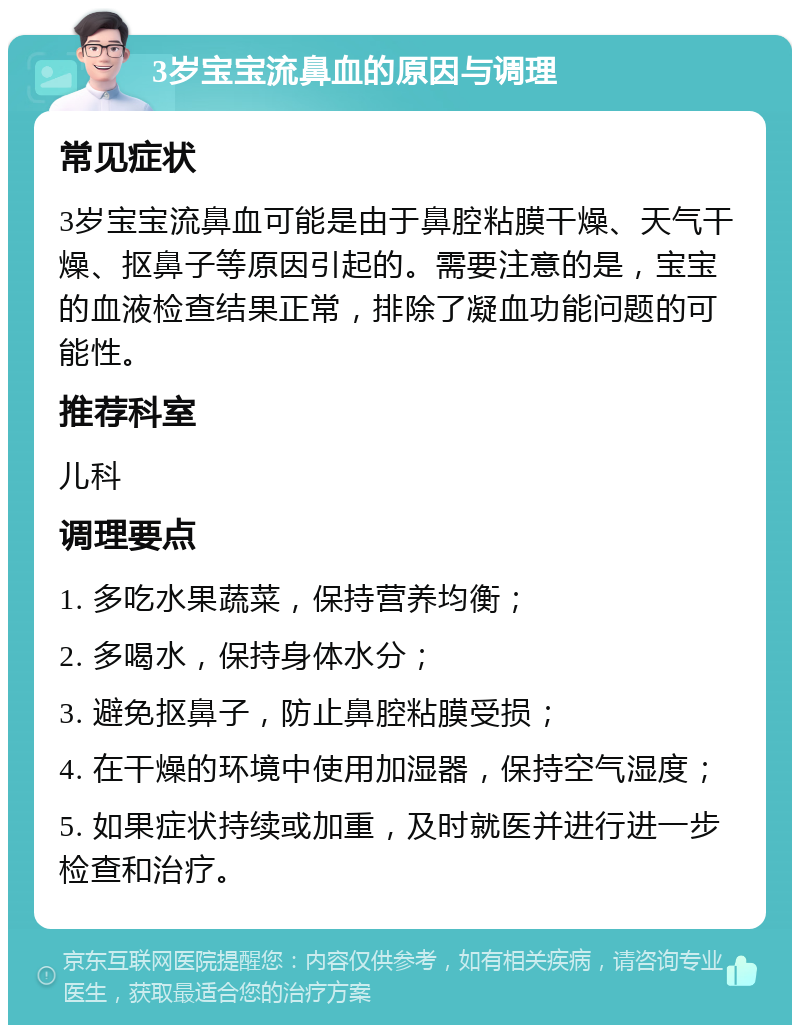 3岁宝宝流鼻血的原因与调理 常见症状 3岁宝宝流鼻血可能是由于鼻腔粘膜干燥、天气干燥、抠鼻子等原因引起的。需要注意的是，宝宝的血液检查结果正常，排除了凝血功能问题的可能性。 推荐科室 儿科 调理要点 1. 多吃水果蔬菜，保持营养均衡； 2. 多喝水，保持身体水分； 3. 避免抠鼻子，防止鼻腔粘膜受损； 4. 在干燥的环境中使用加湿器，保持空气湿度； 5. 如果症状持续或加重，及时就医并进行进一步检查和治疗。