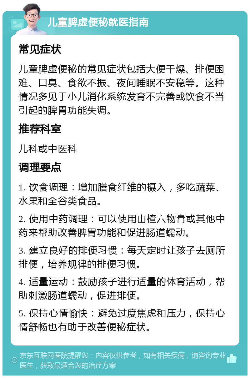 儿童脾虚便秘就医指南 常见症状 儿童脾虚便秘的常见症状包括大便干燥、排便困难、口臭、食欲不振、夜间睡眠不安稳等。这种情况多见于小儿消化系统发育不完善或饮食不当引起的脾胃功能失调。 推荐科室 儿科或中医科 调理要点 1. 饮食调理：增加膳食纤维的摄入，多吃蔬菜、水果和全谷类食品。 2. 使用中药调理：可以使用山楂六物膏或其他中药来帮助改善脾胃功能和促进肠道蠕动。 3. 建立良好的排便习惯：每天定时让孩子去厕所排便，培养规律的排便习惯。 4. 适量运动：鼓励孩子进行适量的体育活动，帮助刺激肠道蠕动，促进排便。 5. 保持心情愉快：避免过度焦虑和压力，保持心情舒畅也有助于改善便秘症状。