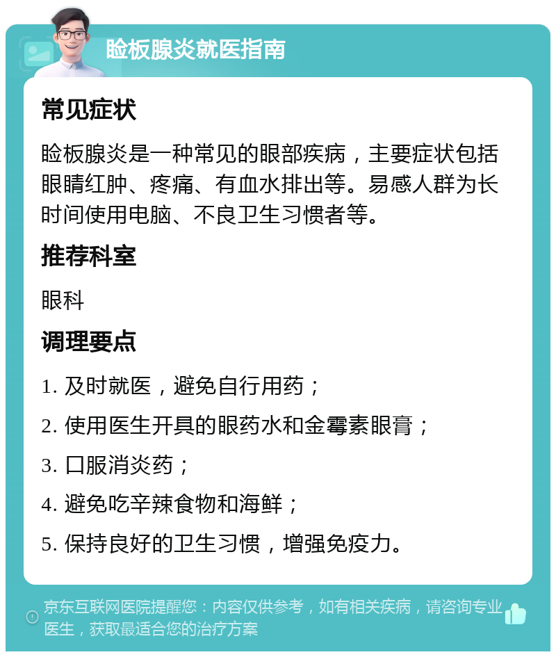 睑板腺炎就医指南 常见症状 睑板腺炎是一种常见的眼部疾病，主要症状包括眼睛红肿、疼痛、有血水排出等。易感人群为长时间使用电脑、不良卫生习惯者等。 推荐科室 眼科 调理要点 1. 及时就医，避免自行用药； 2. 使用医生开具的眼药水和金霉素眼膏； 3. 口服消炎药； 4. 避免吃辛辣食物和海鲜； 5. 保持良好的卫生习惯，增强免疫力。