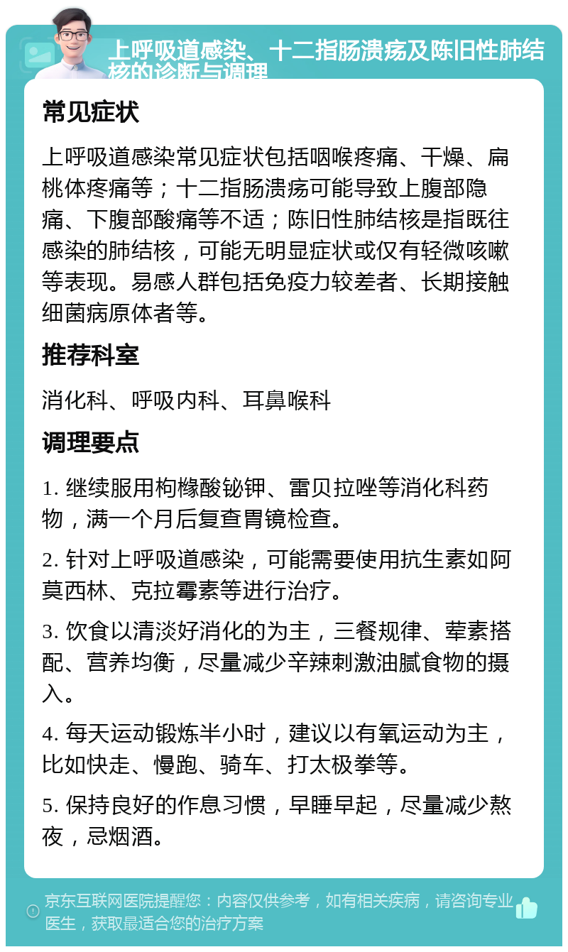 上呼吸道感染、十二指肠溃疡及陈旧性肺结核的诊断与调理 常见症状 上呼吸道感染常见症状包括咽喉疼痛、干燥、扁桃体疼痛等；十二指肠溃疡可能导致上腹部隐痛、下腹部酸痛等不适；陈旧性肺结核是指既往感染的肺结核，可能无明显症状或仅有轻微咳嗽等表现。易感人群包括免疫力较差者、长期接触细菌病原体者等。 推荐科室 消化科、呼吸内科、耳鼻喉科 调理要点 1. 继续服用枸橼酸铋钾、雷贝拉唑等消化科药物，满一个月后复查胃镜检查。 2. 针对上呼吸道感染，可能需要使用抗生素如阿莫西林、克拉霉素等进行治疗。 3. 饮食以清淡好消化的为主，三餐规律、荤素搭配、营养均衡，尽量减少辛辣刺激油腻食物的摄入。 4. 每天运动锻炼半小时，建议以有氧运动为主，比如快走、慢跑、骑车、打太极拳等。 5. 保持良好的作息习惯，早睡早起，尽量减少熬夜，忌烟酒。