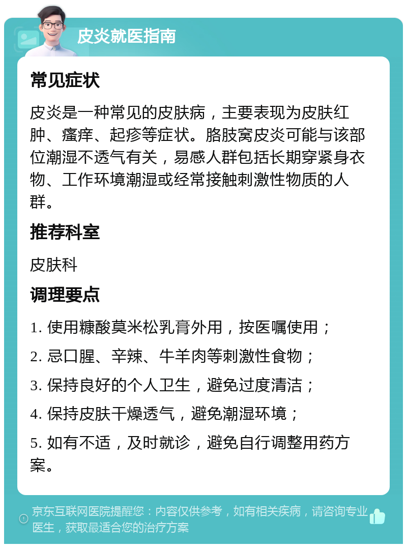 皮炎就医指南 常见症状 皮炎是一种常见的皮肤病，主要表现为皮肤红肿、瘙痒、起疹等症状。胳肢窝皮炎可能与该部位潮湿不透气有关，易感人群包括长期穿紧身衣物、工作环境潮湿或经常接触刺激性物质的人群。 推荐科室 皮肤科 调理要点 1. 使用糠酸莫米松乳膏外用，按医嘱使用； 2. 忌口腥、辛辣、牛羊肉等刺激性食物； 3. 保持良好的个人卫生，避免过度清洁； 4. 保持皮肤干燥透气，避免潮湿环境； 5. 如有不适，及时就诊，避免自行调整用药方案。