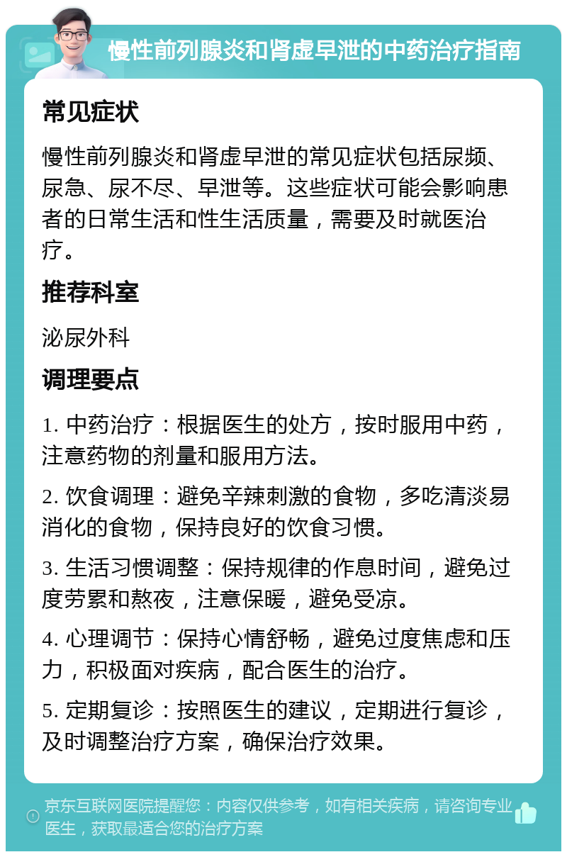 慢性前列腺炎和肾虚早泄的中药治疗指南 常见症状 慢性前列腺炎和肾虚早泄的常见症状包括尿频、尿急、尿不尽、早泄等。这些症状可能会影响患者的日常生活和性生活质量，需要及时就医治疗。 推荐科室 泌尿外科 调理要点 1. 中药治疗：根据医生的处方，按时服用中药，注意药物的剂量和服用方法。 2. 饮食调理：避免辛辣刺激的食物，多吃清淡易消化的食物，保持良好的饮食习惯。 3. 生活习惯调整：保持规律的作息时间，避免过度劳累和熬夜，注意保暖，避免受凉。 4. 心理调节：保持心情舒畅，避免过度焦虑和压力，积极面对疾病，配合医生的治疗。 5. 定期复诊：按照医生的建议，定期进行复诊，及时调整治疗方案，确保治疗效果。