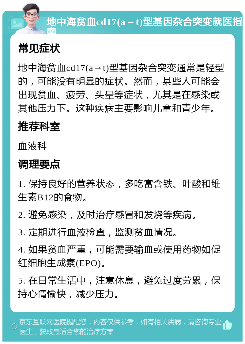 地中海贫血cd17(a→t)型基因杂合突变就医指南 常见症状 地中海贫血cd17(a→t)型基因杂合突变通常是轻型的，可能没有明显的症状。然而，某些人可能会出现贫血、疲劳、头晕等症状，尤其是在感染或其他压力下。这种疾病主要影响儿童和青少年。 推荐科室 血液科 调理要点 1. 保持良好的营养状态，多吃富含铁、叶酸和维生素B12的食物。 2. 避免感染，及时治疗感冒和发烧等疾病。 3. 定期进行血液检查，监测贫血情况。 4. 如果贫血严重，可能需要输血或使用药物如促红细胞生成素(EPO)。 5. 在日常生活中，注意休息，避免过度劳累，保持心情愉快，减少压力。